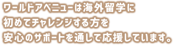 ワールドアベニューは留学に初めてチャレンジする方を安心のサポートを通して応援しています。カウンセリング、留学エージェントと留学プログラムの選び方、留学費用など留学の準備を5つのステップでご紹介。