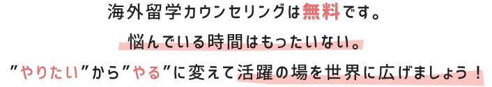 ウンセリングは無料です。悩んでいる時間はもったいない。”やりたい”から”やる”に変えて活躍の場を世界に広げましょう！