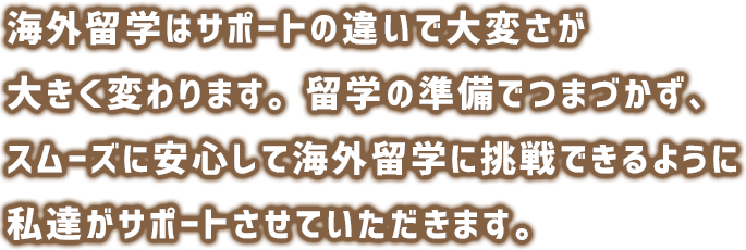 海外生活はサポートの違いで大変さが大きく変わります。準備でつまづかず、スムーズに安心して留学に挑戦できるように私達がサポートさせていただきます。