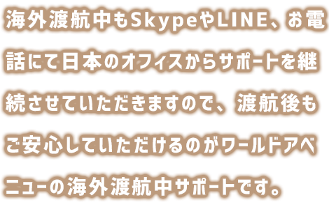海外渡航中もZOOMや電話にて日本のオフィスからサポートを継続してさせていただきますので、渡航後もご安心していただけるのがワールドアベニューの海外渡航中サポートです。